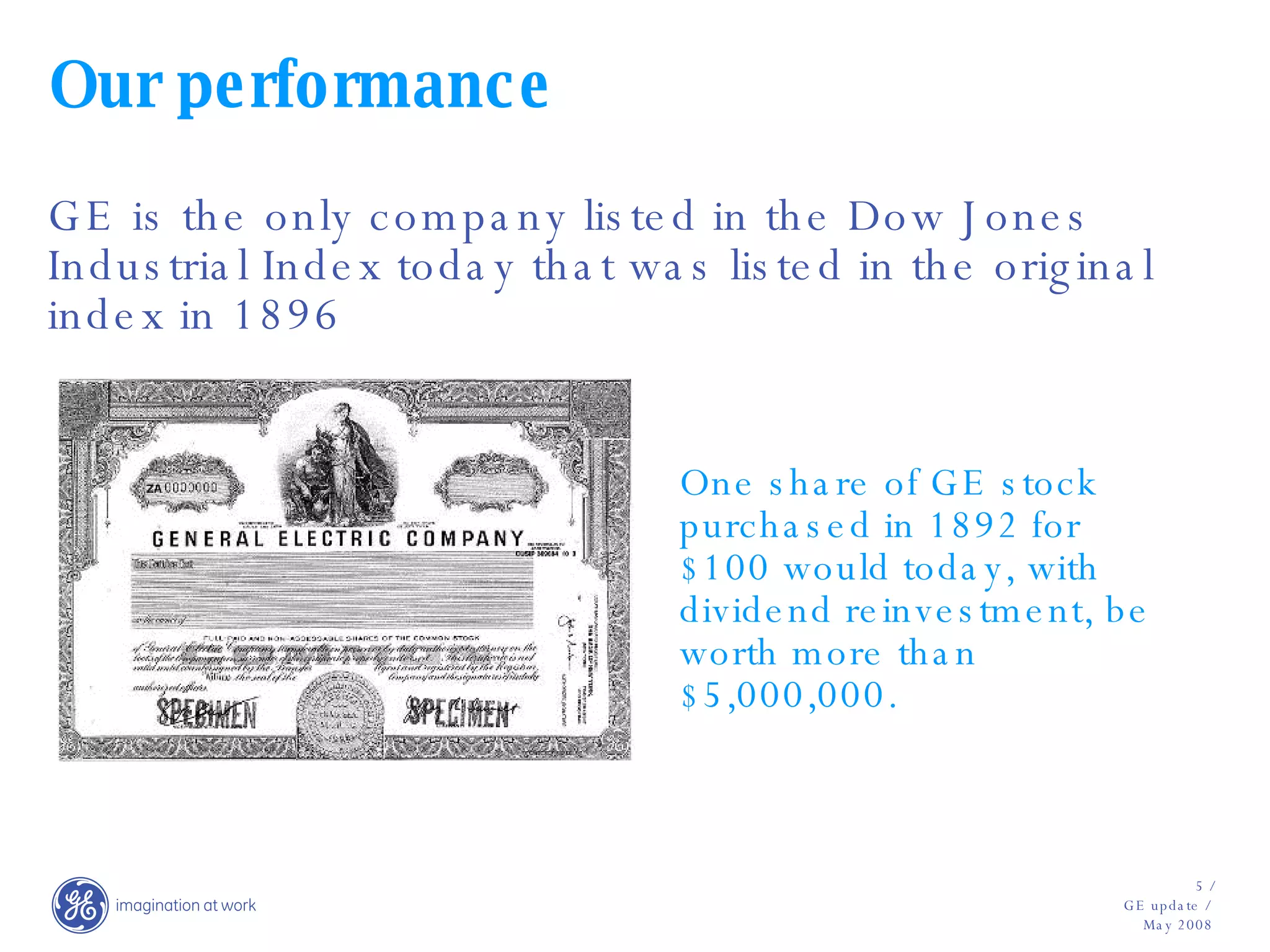 Our performance GE is the only company listed in the Dow Jones Industrial Index today that was listed in the original index in 1896 One share of GE stock purchased in 1892 for $100 would today, with dividend reinvestment, be worth more than $5,000,000. 