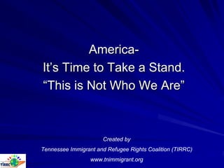 America-
It’s Time to Take a Stand.
“This is Not Who We Are”



                      Created by
Tennessee Immigrant and Refugee Rights Coalition (TIRRC)
                  www.tnimmigrant.org
 