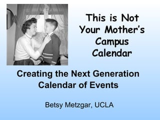 Creating the Next Generation  Calendar of Events   Betsy Metzgar, UCLA This is Not Your Mother’s Campus Calendar 
