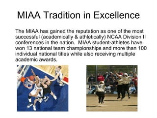 MIAA Tradition in Excellence The MIAA has gained the reputation as one of the most successful (academically & athletically) NCAA Division II conferences in the nation.  MIAA student-athletes have won 13 national team championships and more than 100 individual national titles while also receiving multiple academic awards. 