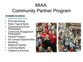 MIAA  Community Partner Program Available Inventory: www.themiaa.com Print Advertising Radio Tags & Spots Championship Event Participation Community Engagement Participation Awards Program On Campus Opportunities Sampling Regional Visibility Licensing Rights Category Exclusivity 
