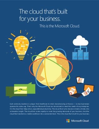 The cloud that’s built 
for your business. 
This is the Microsoft Cloud. 
Each and every business is unique. From healthcare to retail, manufacturing or finance — no two businesses 
operate the same way. That’s why the Microsoft Cloud can be tailored to meet the needs of any enterprise. 
It’s the cloud that helps driv e unparalleled productivity. The cloud that tur ns massive streams of data into 
actionable insight. The cloud that scales rapidly t o meet the growing demands of your business. And the 
cloud that transforms a mobile workforce into a connected team. This is the cloud that’s built for your business. 
 