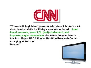 “ Those with high blood pressure who ate a 3.5-ounce dark chocolate bar daily for 15 days were rewarded with  lower blood pressure, lower LDL (bad) cholesterol, and improved sugar metabolism , discovered researchers at the Jean Mayer USDA Human Nutrition Research Center on Aging at Tufts in Boston.” nnnnnnnnnnnnnnnnnnnnnnnnnnnnnn 