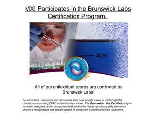 For some time, companies and consumers alike have sought a way to cut through the confusion surrounding ORAC and antioxidant values. The  Brunswick Labs Certified  program has been designed to help companies dedicated to the highest product quality standards provide a recognizable and trusted symbol of antioxidant excellence to their customers. MXI Participates in the Brunswick Labs Certification Program.  All of our antioxidant scores are confirmed by Brunswick Labs! 