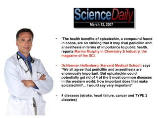 “ The health benefits of epicatechin, a compound found in cocoa, are so striking that it may rival penicillin and anaesthesia   in terms of importance to public health ,  reports   Marina Murphy in Chemistry & Industry, the magazine of the SCI.   Dr.Norman Hollenberg   (Harvard Medical School)   says “We all agree that penicillin and anaesthesia are enormously important. But epicatechin could potentially get rid of 4 of the 5 most common diseases in the western world, how important does that make epicatechin?... I would say very important”  4 diseases (stroke, heart failure, cancer and TYPE 2 diabetes) 