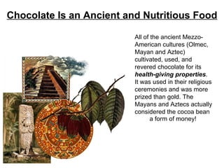 Chocolate Is an Ancient and Nutritious Food All of the ancient Mezzo-American cultures (Olmec, Mayan and Aztec) cultivated, used, and revered chocolate for its  health-giving properties . It was used in their religious ceremonies and was more prized than gold. The Mayans and Aztecs actually considered the cocoa bean a form of money! 