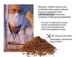 Recently, modern science has confirmed what ancient cultures knew by experience: that  UNPROCESSED  cocoa has numerous health-giving properties! products all contain undamaged, unprocessed cocoa powder! The key is in leaving the cocoa powder unadulterated so that none of the antioxidant and nutritional properties are lost.  