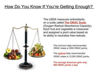 How Do You Know If You’re Getting Enough?  The USDA measures antioxidants on a scale called  The ORAC Scale  (Oxygen Radical Absorbance Capacity). Each fruit and vegetable is measured and assigned a point value based on its ability to neutralize free-radicals. The minimum daily recommended ORAC intake is 3000 ORAC points. The  optimal  daily recommended ORAC intake is 12,000 ORAC points . The average American gets only 800 ORAC points a day! 