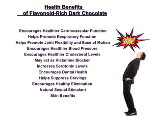 Encourages Healthier Cardiovascular Function Helps Promote Respiratory Function  Helps Promote Joint Flexibility and Ease of Motion Encourages Healthier Blood Pressure  Encourages Healthier Cholesterol Levels  May act as Histamine Blocker  Increases Serotonin Levels  Encourages Dental Health Helps Suppress Cravings Encourages Healthy Elimination  Natural Sexual Stimulant Skin Benefits Health Benefits  of Flavonoid-Rich Dark Chocolate WoW! 
