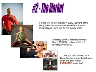 #2 - The Market For the first time in its history, every segment  of the Baby Boom Generation is interested in the same thing: staying young and having quality of life.  The Baby Boom Generation controls ¾ of a TRILLION dollars of the U.S. economy every year. . .  . . . but you don’t have to be a Baby Boomer to want to feel good and have good health.  EVERYONE  wants that! 