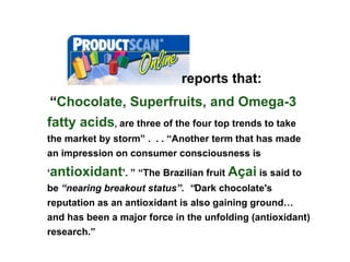 “ Chocolate,   Superfruits, and Omega-3 fatty acids ,   are three of the four top trends to take the market by storm” .  . . “Another term that has made an impression on consumer consciousness is ‘ antioxidant ’. ” “The Brazilian fruit  Açai  is said to be  “nearing breakout status”.  “ Dark chocolate's reputation as an antioxidant is also gaining ground… and has been a major force in the unfolding (antioxidant) research.”  nnnnnnnnnnnnnnnnnnnnnnnnnnn   reports that: 