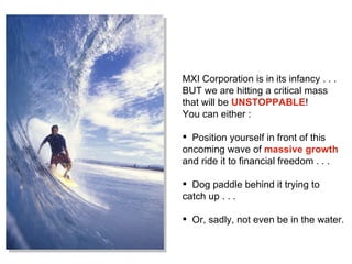 MXI Corporation is in its infancy . . .  BUT we are hitting a critical mass  that will be  UNSTOPPABLE !  You can either : Position yourself in front of this oncoming wave of  massive growth  and ride it to financial freedom . . .  Dog paddle behind it trying to catch up . . . Or, sadly, not even be in the water.  
