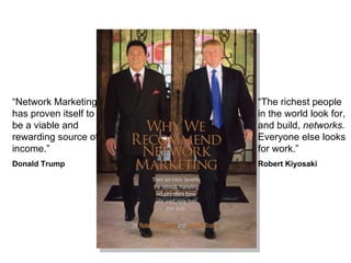 “ Network Marketing has proven itself to be a viable and rewarding source of income.” Donald Trump “ The richest people in the world look for, and build,  networks.  Everyone else looks for work.” Robert Kiyosaki 