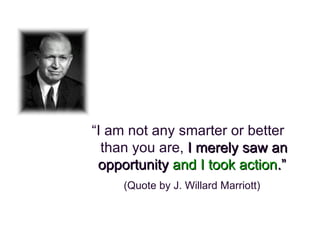 “ I am not any smarter or better than you are,  I merely saw an opportunity  and I took action .”  (Quote by J. Willard Marriott) 