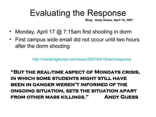 Evaluating the Response Blog:  Andy Guess, April 18, 2007 Monday, April 17 @ 7:15am first shooting in dorm First campus wide email did not occur until two hours after the dorm shooting “ But the real-time aspect of Mondays crisis, in which some students might still have been in danger weren’t informed of the ongoing situation, sets the situation apart from other mass killings.”  Andy Guess http://insidehighered.com/news/2007/04/18/techresponse 