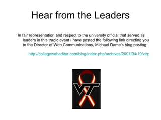 Hear from the Leaders In fair representation and respect to the university official that served as leaders in this tragic event I have posted the following link directing you to the Director of Web Communications, Michael Dame’s blog posting:  http://collegewebeditor.com/blog/index.php/archives/2007/04/19/virginia-tech-web-team-want-to-thank-you-all/ 