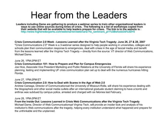 Hear from the Leaders Leaders including Dame are gathering to produce a webinar series to train other organizational leaders in ways to use online sources during times of crisis.  The following is a list of workshops copied from their website that will be available to help leaders prepare for crises.  The link is to the website is :  http://www.higheredexperts.com/webinar/en/webinars/?tx_seminars_pi1%5BshowUid%5D=5 Crisis Communication 2.0 Week - Lessons Learned after the Virginia Tech Tragedy: June 26, 27 & 28, 2007 "Crisis Communications 2.0" Week is a 3-webinar series designed to help people working in universities, colleges and schools plan their communication response to emergencies, deal with crises in the age of tsocial media and benefit from the lessons learned after the Virginia Tech Tragedy -- directly from the source: VT director of Web Communications, Michael Dame.  June 26, 1PM-2PM ET Crisis Communication 101: How to Prepare and Plan for Campus Emergencies Joe Hice, Associate Vice President Marketing and Public Relations at the University of Florida will share his experience planning, testing and implementing UF crisis communication plan set up to deal with the numerous hurricanes hitting Florida.    June 27, 1PM-2PM ET Crisis Communication 2.0: How to Deal with Scares in the Age of Web 2.0 Andrew Careaga, Director of Communicationsat the University of Missouri-Rolla, will share his experience dealing with the blogosphere and other social media outlets after an international graduate student claiming to have a bomb and anthrax was subdued by campus police, arrested and charged with six felonies last February.   June 28, 1PM-2PM ET From the Inside Out: Lessons Learned in Crisis Web Communications after the Virginia Tech Tragedy Michael Dame, Director of Web Communicationsat Virginia Tech, will provide an insider look and analysis of his institution's Web communications after the tragedy, helping every institution understand what happened and prepare for the unthinkable and the unplanned.  