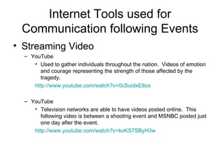 Internet Tools used for Communication following Events Streaming Video YouTube Used to gather individuals throughout the nation.  Videos of emotion and courage representing the strength of those affected by the tragedy.  http://www.youtube.com/watch?v=0cSuidxE8os YouTube Television networks are able to have videos posted online.  This following video is between a shooting event and MSNBC posted just one day after the event. http:// www.youtube.com/watch?v =kvKS7SByH3w 