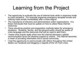 Learning from the Project The opportunity to evaluate the use of internet tools while in response mode to crisis situations.  For example preparing emergency template emails and utilizing mass emails immediately after a crisis begins. The importance of directors and administrators within organizations.  It is these individuals that must be update on how to utilize these internet resources.  There should be practice and preparation methods taken for emergency situations.  Students, faculty, and the general public should be aware of crisis language and the resources that will be used to alert them. I these crisis events really show how the internet becomes a global communication forum for showing support to victims.  The internet becomes a mean of providing information and a social community.  I had the opportunity to communicate with others throughout the United States via Facebook and blogging in regards of the VA Tech crisis.  