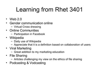 Learning from Rhet 3401 Web 2.0 Gender communication online Virtual Cross dressing Online Communities Participation in Facebook Wikipedia Daily use of Wikipedia Appreciate that it is a definition based on collaboration of users Viral Marketing Great addition to my marketing education File Sharing Articles challenging my view on the ethics of file sharing Podcasting & Vodcasting 