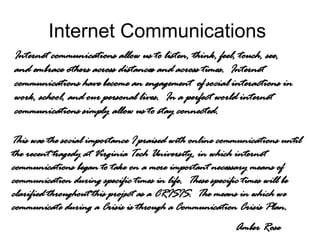 Internet Communications  Internet communications allow us to listen, think, feel, touch, see, and embrace others across distances and across times.  Internet communications have become an engagement  of social interactions in work, school, and our personal lives.  In a perfect world internet communications simply allow us to stay connected.  This was the social importance I praised with online communications until the recent tragedy at Virginia Tech University, in which internet communications began to take on a more important necessary means of communication during specific times in life.  These specific times will be clarified throughout this project as a CRISIS.  The means in which we communicate during a Crisis is through a Communication Crisis Plan. Amber Rose 