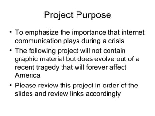 Project Purpose To emphasize the importance that internet communication plays during a crisis The following project will not contain graphic material but does evolve out of a recent tragedy that will forever affect America Please review this project in order of the slides and review links accordingly 