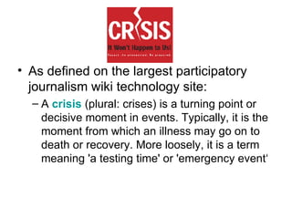 As defined on the largest participatory journalism wiki technology site: A  crisis  (plural: crises) is a turning point or decisive moment in events. Typically, it is the moment from which an illness may go on to death or recovery. More loosely, it is a term meaning 'a testing time' or 'emergency event‘ 