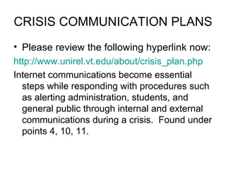 CRISIS COMMUNICATION PLANS Please review the following hyperlink now:  http://www.unirel.vt.edu/about/crisis_plan.php Internet communications become essential steps while responding with procedures such as alerting administration, students, and general public through internal and external communications during a crisis.  Found under points 4, 10, 11.  