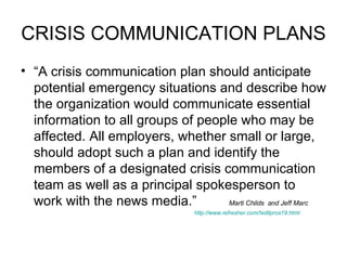 CRISIS COMMUNICATION PLANS “ A crisis communication plan should anticipate potential emergency situations and describe how the organization would communicate essential information to all groups of people who may be affected. All employers, whether small or large, should adopt such a plan and identify the members of a designated crisis communication team as well as a principal spokesperson to work with the news media.” Marti Childs  and   Jeff Marc  http://www.refresher.com/!editpros19.html   