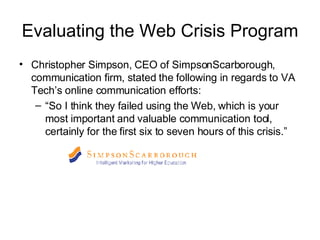 Evaluating the Web Crisis Program Christopher Simpson, CEO of SimpsonScarborough, communication firm, stated the following in regards to VA Tech’s online communication efforts: “ So I think they failed using the Web, which is your most important and valuable communication tool, certainly for the first six to seven hours of this crisis.” 