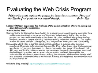 Evaluating the Web Crisis Program Anthony Wildom expresses his feelings of the communication efforts in a blog two days following the shootings.  “ A Pro-Active Plan I learned in the Air Force that there had to be a plan for every contingency, no matter how seldom such a situation arose — and there had to be training in the plan so that people can respond immediately to the threat. No plan, and no training in activating the plan, results in people standing helpless waiting to be shot and killed. The targets are our students and our colleagyues, and the plans of the experts are not working. On Monday, April 16th, in just the latest school shooting, a suicidal-killer gunman murdered 32 people before he took his own life. Even after it was clear that a gunman was loose on campus, there was no plan to respond to this threat other than to call 911, and wait for the police — whose response was to race to the campus, surround the building in question, set up a security perimeter, and wait. Meanwhile, the suicidal-killer was free to wreck havoc among the unarmed, defenseless faculty, staff and students until he decided to kill himself. Clearly, this response was no better than no response at all.” Finish the blog reading?  http://insidehighered.com/news/2007/04/18/techresponse I believe this quote captures the purpose for Crisis Communication Plans and the Results if not practiced and carried through. Amber Rose 