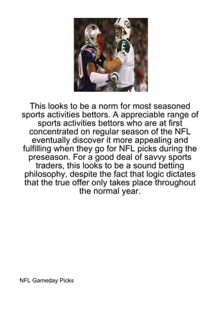 This looks to be a norm for most seasoned
sports activities bettors. A appreciable range of
      sports activities bettors who are at first
   concentrated on regular season of the NFL
    eventually discover it more appealing and
fulfilling when they go for NFL picks during the
  preseason. For a good deal of savvy sports
     traders, this looks to be a sound betting
 philosophy, despite the fact that logic dictates
 that the true offer only takes place throughout
                  the normal year.




NFL Gameday Picks
 
