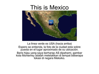 This is Mexico La linea verde es USA (hacia arriba) Espero se entienda, la foto de la ciudad esta sobre puesta en el lugar aproximado de su ubicación. Baris hijau yang saya berharap AS dipahami, gambar kota Monterrey adalah meletakkan di tempat beberapa lokasi di negara Meksiko. 