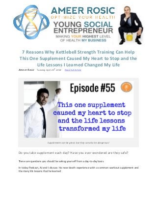 7 Reasons Why Kettlebell Strength Training Can Help
This One Supplement Caused My Heart to Stop and the
Life Lessons I Learned Changed My Life
Ameer Rosic ֬Tuesday April 29
th
2014 Read Full Article
Supplements can be great, but they can also be dangerous!
Do you take supplement each day? Have you ever wondered are they safe?
These are questions you should be asking yourself from a day-to-day basis.
In today Podcast, AJ and I discuss his near death experience with a common workout supplement and
the many life lessons that he learned
 