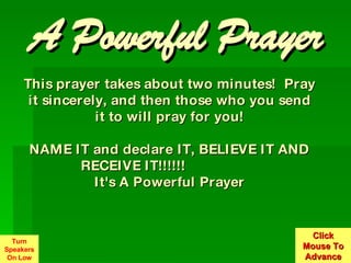 This prayer takes about two minutes!  Pray it sincerely, and then those who you send it to will pray for you! NAME IT and declare IT, BELIEVE IT AND RECEIVE IT!!!!!!                   It's A Powerful Prayer A Powerful Prayer Turn Speakers On Low Click Mouse To Advance 