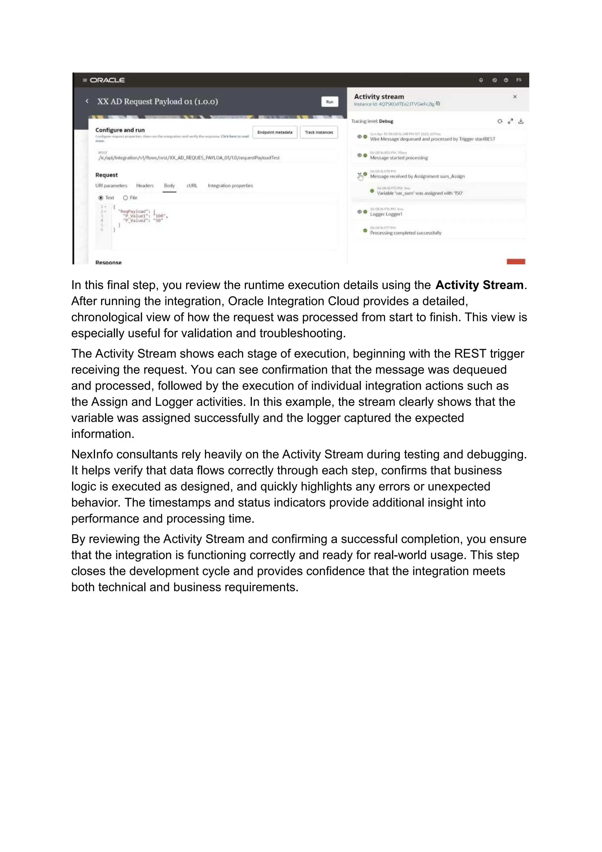 In this final step, you review the runtime execution details using the Activity Stream.
After running the integration, Oracle Integration Cloud provides a detailed,
chronological view of how the request was processed from start to finish. This view is
especially useful for validation and troubleshooting.
The Activity Stream shows each stage of execution, beginning with the REST trigger
receiving the request. You can see confirmation that the message was dequeued
and processed, followed by the execution of individual integration actions such as
the Assign and Logger activities. In this example, the stream clearly shows that the
variable was assigned successfully and the logger captured the expected
information.
NexInfo consultants rely heavily on the Activity Stream during testing and debugging.
It helps verify that data flows correctly through each step, confirms that business
logic is executed as designed, and quickly highlights any errors or unexpected
behavior. The timestamps and status indicators provide additional insight into
performance and processing time.
By reviewing the Activity Stream and confirming a successful completion, you ensure
that the integration is functioning correctly and ready for real-world usage. This step
closes the development cycle and provides confidence that the integration meets
both technical and business requirements.
 