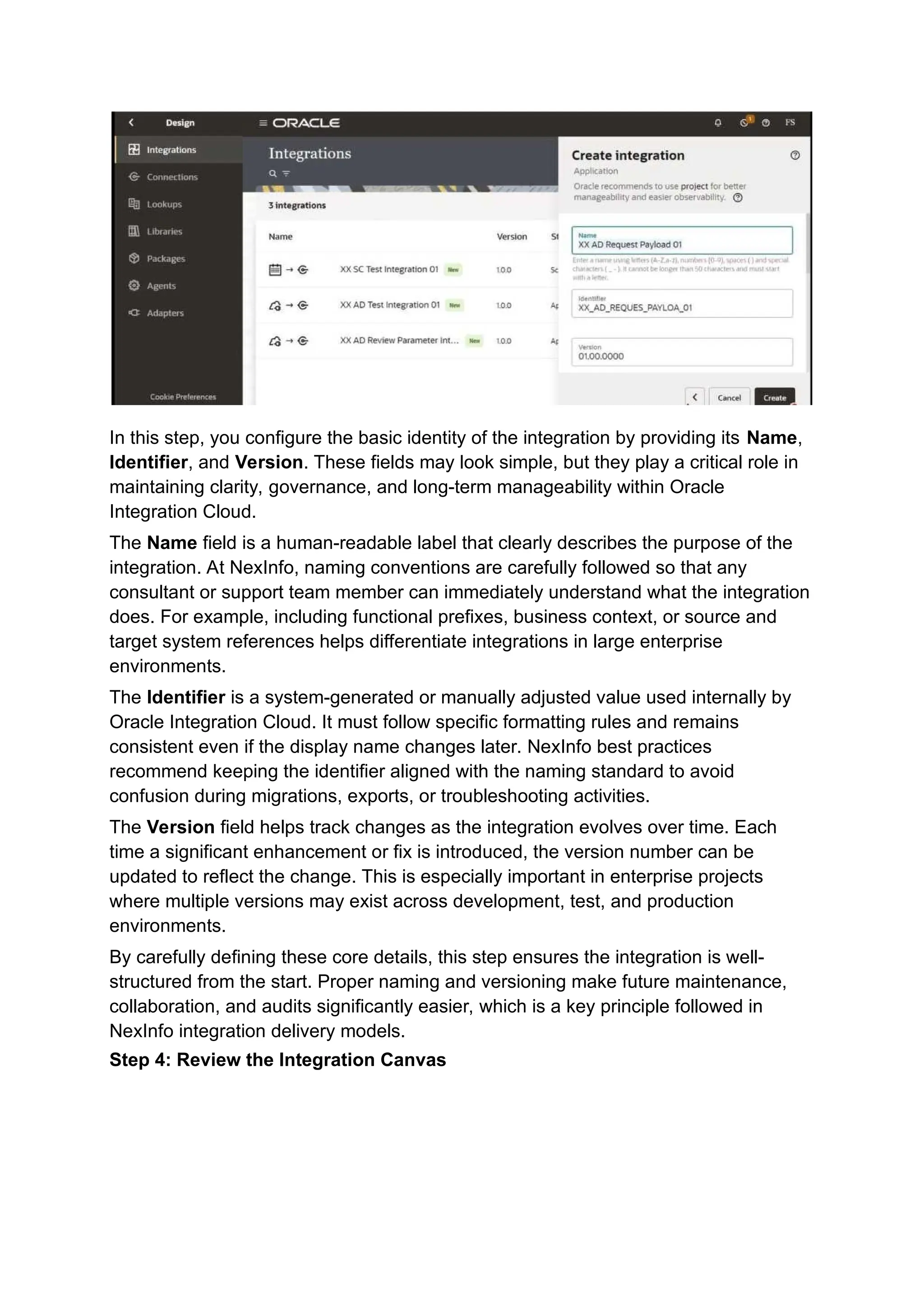 In this step, you configure the basic identity of the integration by providing its Name,
Identifier, and Version. These fields may look simple, but they play a critical role in
maintaining clarity, governance, and long-term manageability within Oracle
Integration Cloud.
The Name field is a human-readable label that clearly describes the purpose of the
integration. At NexInfo, naming conventions are carefully followed so that any
consultant or support team member can immediately understand what the integration
does. For example, including functional prefixes, business context, or source and
target system references helps differentiate integrations in large enterprise
environments.
The Identifier is a system-generated or manually adjusted value used internally by
Oracle Integration Cloud. It must follow specific formatting rules and remains
consistent even if the display name changes later. NexInfo best practices
recommend keeping the identifier aligned with the naming standard to avoid
confusion during migrations, exports, or troubleshooting activities.
The Version field helps track changes as the integration evolves over time. Each
time a significant enhancement or fix is introduced, the version number can be
updated to reflect the change. This is especially important in enterprise projects
where multiple versions may exist across development, test, and production
environments.
By carefully defining these core details, this step ensures the integration is well-
structured from the start. Proper naming and versioning make future maintenance,
collaboration, and audits significantly easier, which is a key principle followed in
NexInfo integration delivery models.
Step 4: Review the Integration Canvas
 