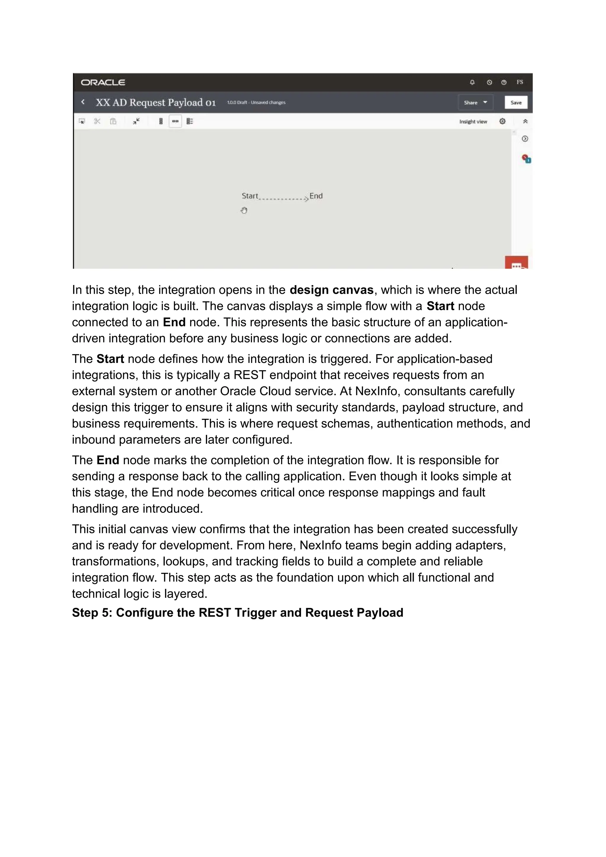 In this step, the integration opens in the design canvas, which is where the actual
integration logic is built. The canvas displays a simple flow with a Start node
connected to an End node. This represents the basic structure of an application-
driven integration before any business logic or connections are added.
The Start node defines how the integration is triggered. For application-based
integrations, this is typically a REST endpoint that receives requests from an
external system or another Oracle Cloud service. At NexInfo, consultants carefully
design this trigger to ensure it aligns with security standards, payload structure, and
business requirements. This is where request schemas, authentication methods, and
inbound parameters are later configured.
The End node marks the completion of the integration flow. It is responsible for
sending a response back to the calling application. Even though it looks simple at
this stage, the End node becomes critical once response mappings and fault
handling are introduced.
This initial canvas view confirms that the integration has been created successfully
and is ready for development. From here, NexInfo teams begin adding adapters,
transformations, lookups, and tracking fields to build a complete and reliable
integration flow. This step acts as the foundation upon which all functional and
technical logic is layered.
Step 5: Configure the REST Trigger and Request Payload
 