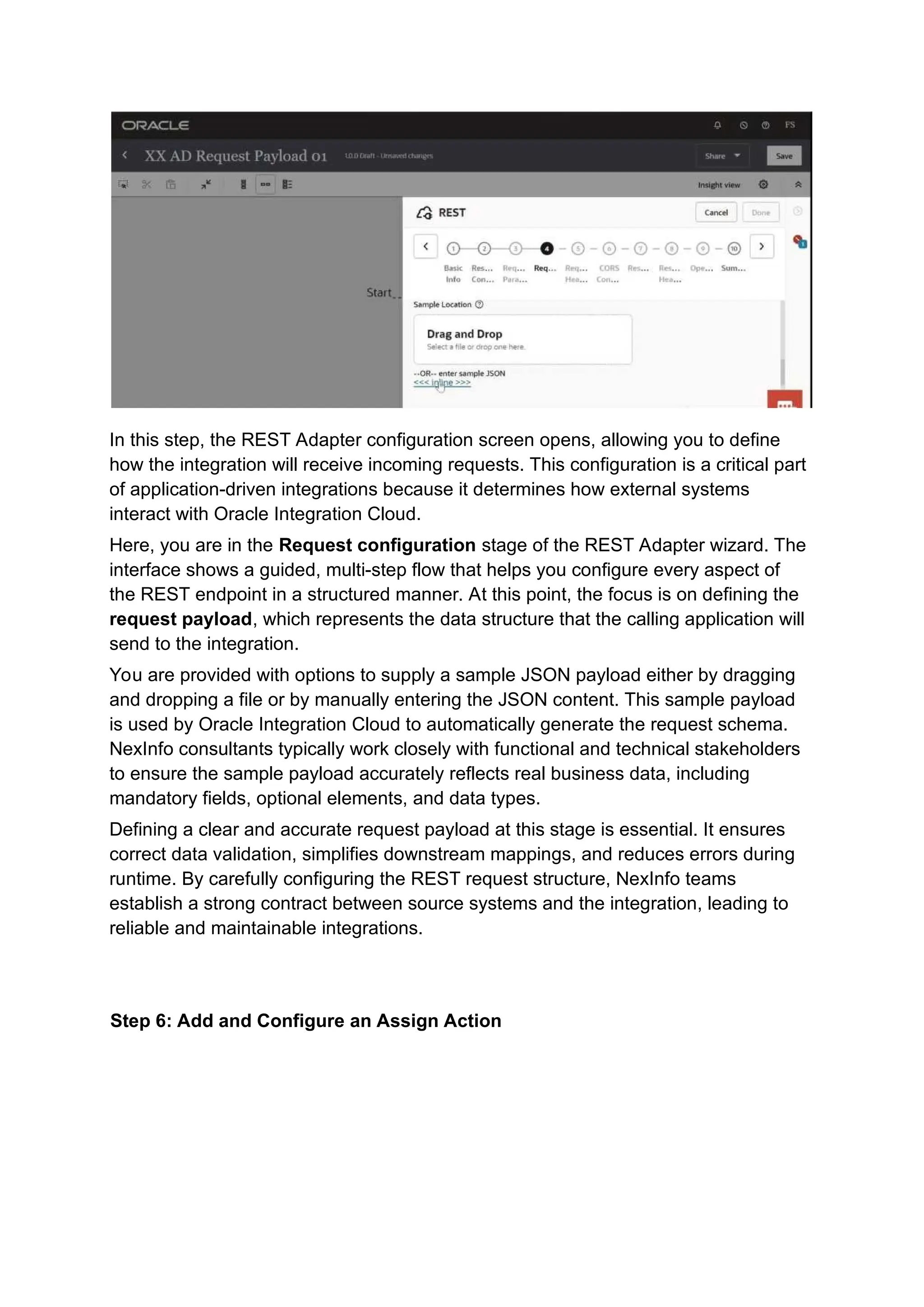 In this step, the REST Adapter configuration screen opens, allowing you to define
how the integration will receive incoming requests. This configuration is a critical part
of application-driven integrations because it determines how external systems
interact with Oracle Integration Cloud.
Here, you are in the Request configuration stage of the REST Adapter wizard. The
interface shows a guided, multi-step flow that helps you configure every aspect of
the REST endpoint in a structured manner. At this point, the focus is on defining the
request payload, which represents the data structure that the calling application will
send to the integration.
You are provided with options to supply a sample JSON payload either by dragging
and dropping a file or by manually entering the JSON content. This sample payload
is used by Oracle Integration Cloud to automatically generate the request schema.
NexInfo consultants typically work closely with functional and technical stakeholders
to ensure the sample payload accurately reflects real business data, including
mandatory fields, optional elements, and data types.
Defining a clear and accurate request payload at this stage is essential. It ensures
correct data validation, simplifies downstream mappings, and reduces errors during
runtime. By carefully configuring the REST request structure, NexInfo teams
establish a strong contract between source systems and the integration, leading to
reliable and maintainable integrations.
Step 6: Add and Configure an Assign Action
 