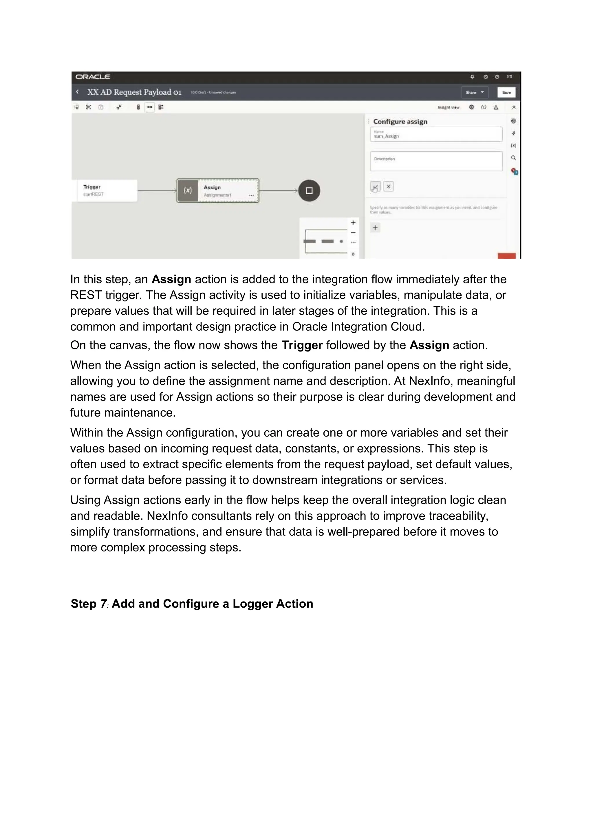 In this step, an Assign action is added to the integration flow immediately after the
REST trigger. The Assign activity is used to initialize variables, manipulate data, or
prepare values that will be required in later stages of the integration. This is a
common and important design practice in Oracle Integration Cloud.
On the canvas, the flow now shows the Trigger followed by the Assign action.
When the Assign action is selected, the configuration panel opens on the right side,
allowing you to define the assignment name and description. At NexInfo, meaningful
names are used for Assign actions so their purpose is clear during development and
future maintenance.
Within the Assign configuration, you can create one or more variables and set their
values based on incoming request data, constants, or expressions. This step is
often used to extract specific elements from the request payload, set default values,
or format data before passing it to downstream integrations or services.
Using Assign actions early in the flow helps keep the overall integration logic clean
and readable. NexInfo consultants rely on this approach to improve traceability,
simplify transformations, and ensure that data is well-prepared before it moves to
more complex processing steps.
Step 7: Add and Configure a Logger Action
 