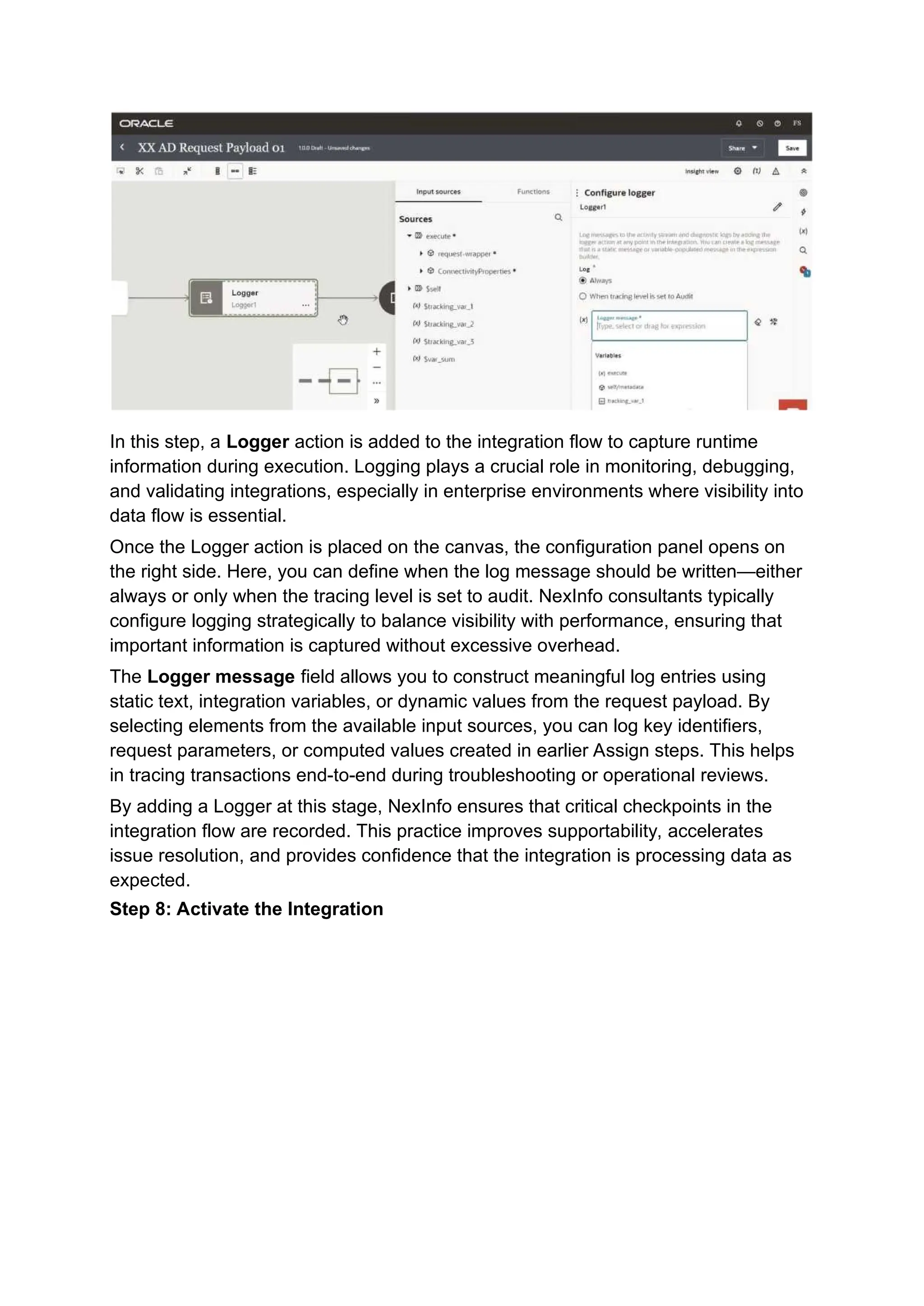 In this step, a Logger action is added to the integration flow to capture runtime
information during execution. Logging plays a crucial role in monitoring, debugging,
and validating integrations, especially in enterprise environments where visibility into
data flow is essential.
Once the Logger action is placed on the canvas, the configuration panel opens on
the right side. Here, you can define when the log message should be written—either
always or only when the tracing level is set to audit. NexInfo consultants typically
configure logging strategically to balance visibility with performance, ensuring that
important information is captured without excessive overhead.
The Logger message field allows you to construct meaningful log entries using
static text, integration variables, or dynamic values from the request payload. By
selecting elements from the available input sources, you can log key identifiers,
request parameters, or computed values created in earlier Assign steps. This helps
in tracing transactions end-to-end during troubleshooting or operational reviews.
By adding a Logger at this stage, NexInfo ensures that critical checkpoints in the
integration flow are recorded. This practice improves supportability, accelerates
issue resolution, and provides confidence that the integration is processing data as
expected.
Step 8: Activate the Integration
 