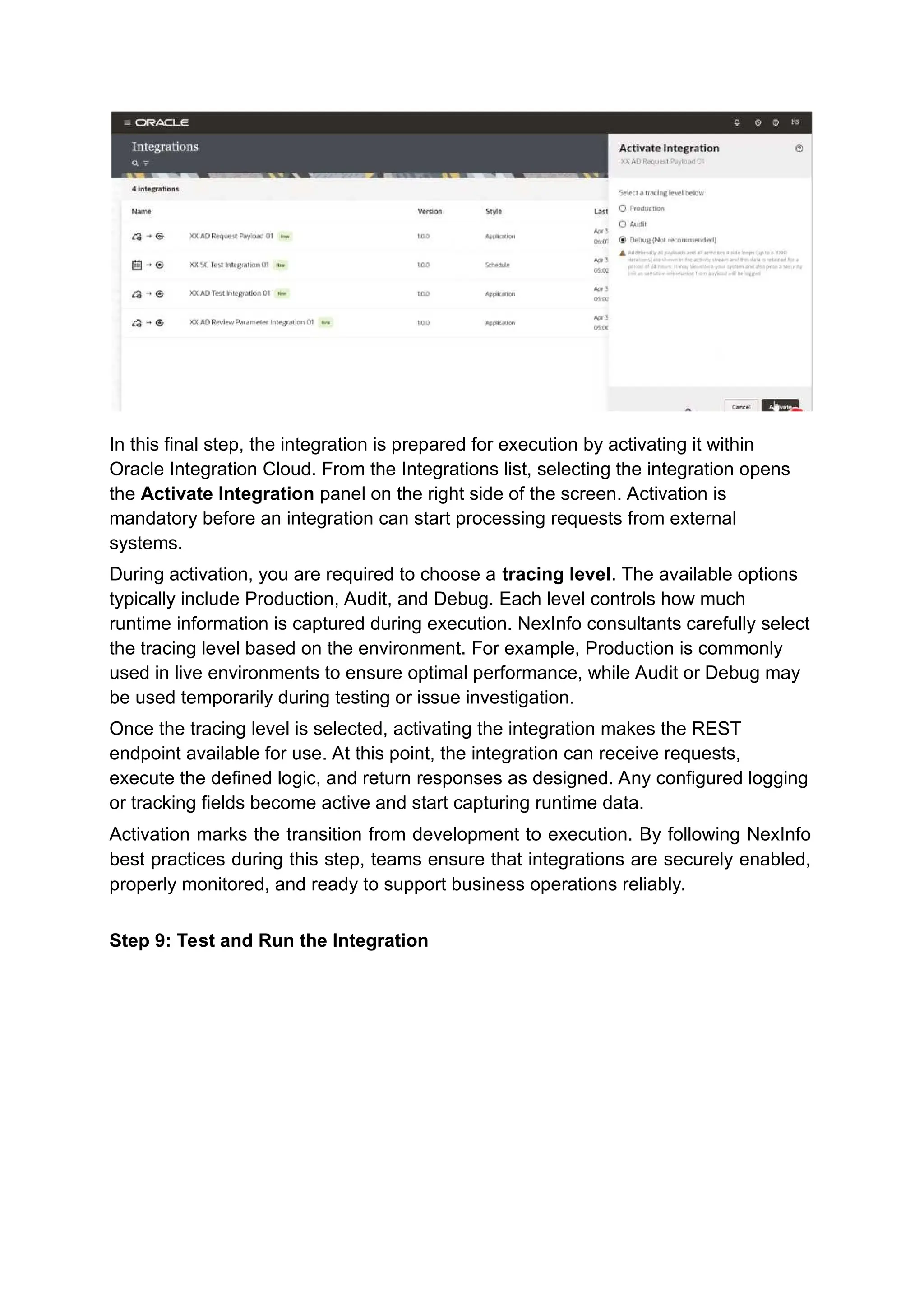 In this final step, the integration is prepared for execution by activating it within
Oracle Integration Cloud. From the Integrations list, selecting the integration opens
the Activate Integration panel on the right side of the screen. Activation is
mandatory before an integration can start processing requests from external
systems.
During activation, you are required to choose a tracing level. The available options
typically include Production, Audit, and Debug. Each level controls how much
runtime information is captured during execution. NexInfo consultants carefully select
the tracing level based on the environment. For example, Production is commonly
used in live environments to ensure optimal performance, while Audit or Debug may
be used temporarily during testing or issue investigation.
Once the tracing level is selected, activating the integration makes the REST
endpoint available for use. At this point, the integration can receive requests,
execute the defined logic, and return responses as designed. Any configured logging
or tracking fields become active and start capturing runtime data.
Activation marks the transition from development to execution. By following NexInfo
best practices during this step, teams ensure that integrations are securely enabled,
properly monitored, and ready to support business operations reliably.
Step 9: Test and Run the Integration
 