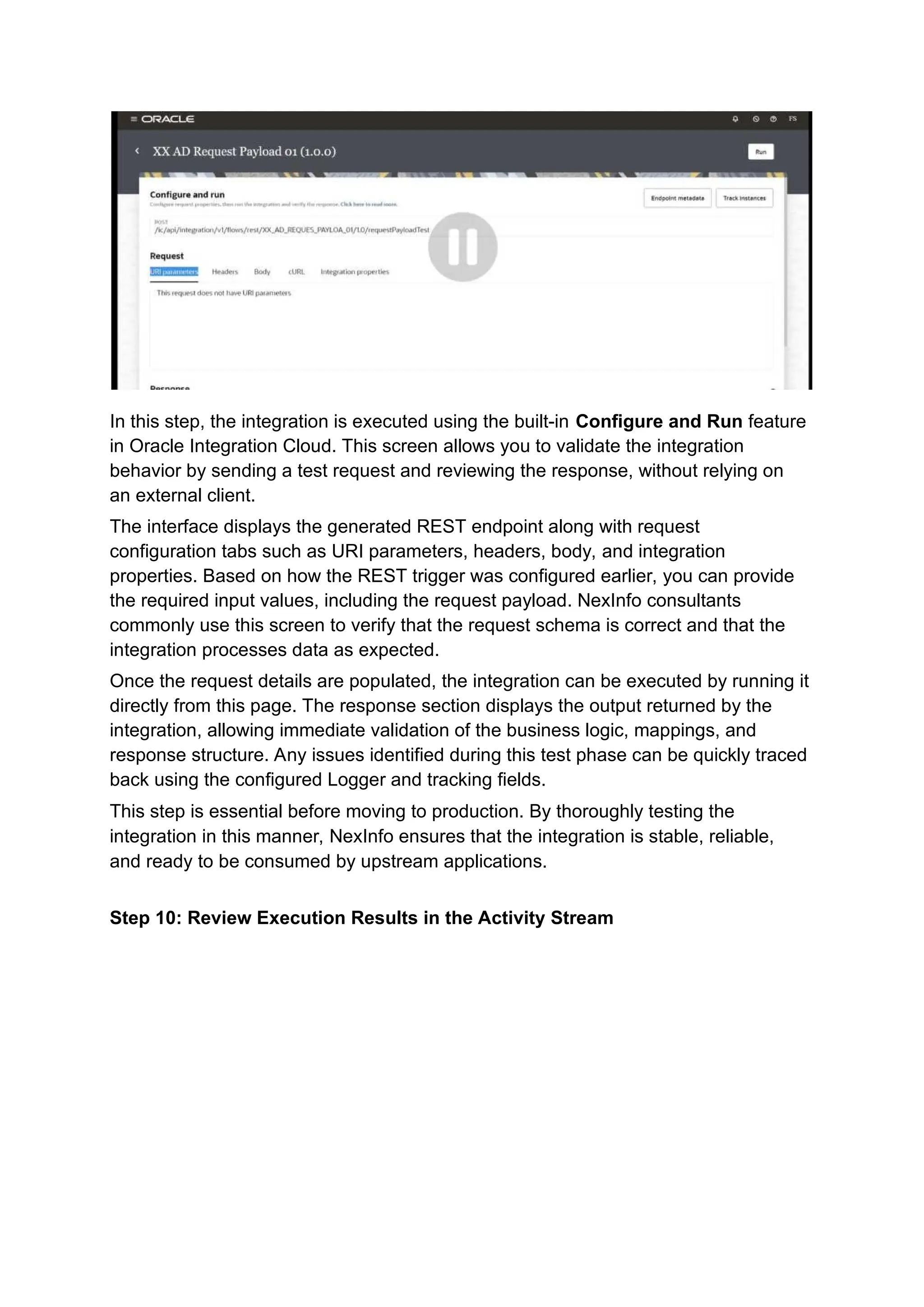 In this step, the integration is executed using the built-in Configure and Run feature
in Oracle Integration Cloud. This screen allows you to validate the integration
behavior by sending a test request and reviewing the response, without relying on
an external client.
The interface displays the generated REST endpoint along with request
configuration tabs such as URI parameters, headers, body, and integration
properties. Based on how the REST trigger was configured earlier, you can provide
the required input values, including the request payload. NexInfo consultants
commonly use this screen to verify that the request schema is correct and that the
integration processes data as expected.
Once the request details are populated, the integration can be executed by running it
directly from this page. The response section displays the output returned by the
integration, allowing immediate validation of the business logic, mappings, and
response structure. Any issues identified during this test phase can be quickly traced
back using the configured Logger and tracking fields.
This step is essential before moving to production. By thoroughly testing the
integration in this manner, NexInfo ensures that the integration is stable, reliable,
and ready to be consumed by upstream applications.
Step 10: Review Execution Results in the Activity Stream
 