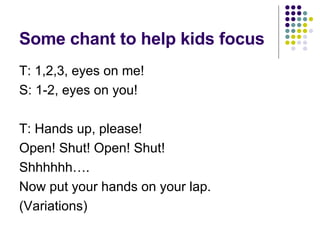 Some chant to help kids focus T: 1,2,3, eyes on me! S: 1-2, eyes on you! T: Hands up, please! Open! Shut! Open! Shut! Shhhhhh…. Now put your hands on your lap. (Variations) 