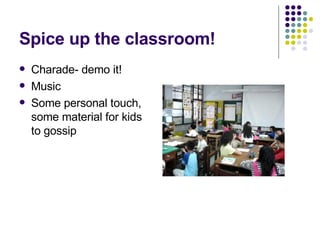 Spice up the classroom! Charade- demo it! Music  Some personal touch, some material for kids to gossip 
