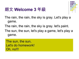 朗文 Welcome 3 年級 The rain, the rain, the sky is gray. Let's play a game. The rain, the rain, the sky is gray. let's paint. The sun, the sun, let's play a game, let's play a game. The sun, the sun,  Let's do homework!  Oh, no!!! 