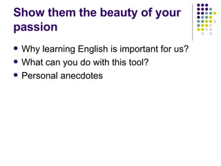 Show them the beauty of your passion Why learning English is important for us? What can you do with this tool? Personal anecdotes  