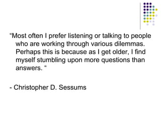 “ Most often I prefer listening or talking to people who are working through various dilemmas. Perhaps this is because as I get older, I find myself stumbling upon more questions than answers. “ - Christopher D. Sessums 