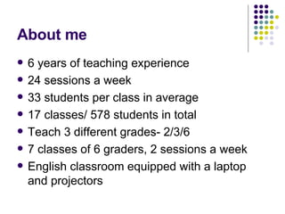 About me 6 years of teaching experience 24 sessions a week 33 students per class in average 17 classes/ 578 students in total Teach 3 different grades- 2/3/6 7 classes of 6 graders, 2 sessions a week English classroom equipped with a laptop and projectors 