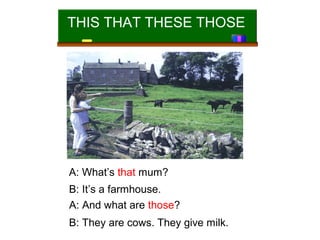 THIS THAT THESE THOSE

A: What’s that mum?
B: It’s a farmhouse.
A: And what are those?
B: They are cows. They give milk.

 